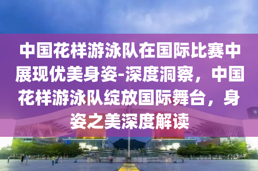 中國(guó)花樣游泳隊(duì)在國(guó)際比賽中展現(xiàn)優(yōu)美身姿-深度洞察，中國(guó)花樣游泳隊(duì)綻放國(guó)際舞臺(tái)，身姿之美深度解讀
