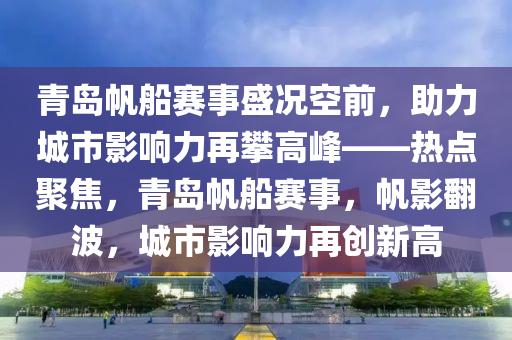 青島帆船賽事盛況空前，助力城市影響力再攀高峰——熱點聚焦，青島帆船賽事，帆影翻波，城市影響力再創(chuàng)新高