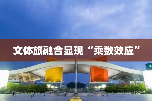文體旅融合顯現(xiàn)“乘數(shù)效應(yīng)”