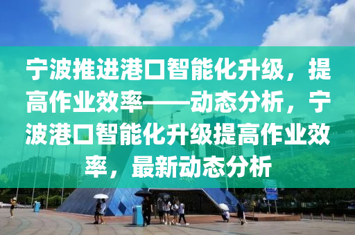 寧波推進港口智能化升級，提高作業(yè)效率——動態(tài)分析，寧波港口智能化升級提高作業(yè)效率，最新動態(tài)分析