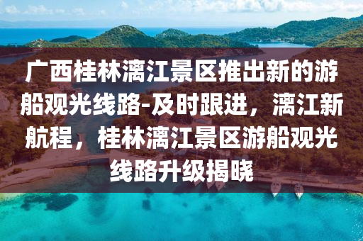 廣西桂林漓江景區(qū)推出新的游船觀光線(xiàn)路-及時(shí)跟進(jìn)，漓江新航程，桂林漓江景區(qū)游船觀光線(xiàn)路升級(jí)揭曉
