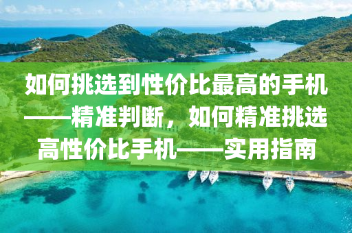 如何挑選到性價(jià)比最高的手機(jī)——精準(zhǔn)判斷，如何精準(zhǔn)挑選高性價(jià)比手機(jī)——實(shí)用指南
