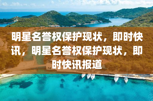 明星名譽(yù)權(quán)保護(hù)現(xiàn)狀，即時(shí)快訊，明星名譽(yù)權(quán)保護(hù)現(xiàn)狀，即時(shí)快訊報(bào)道