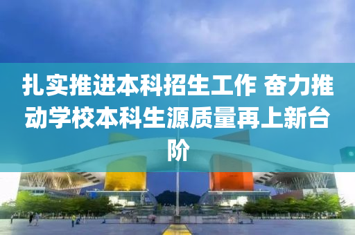 扎實(shí)推進(jìn)本科招生工作 奮力推動(dòng)學(xué)校本科生源質(zhì)量再上新臺(tái)階
