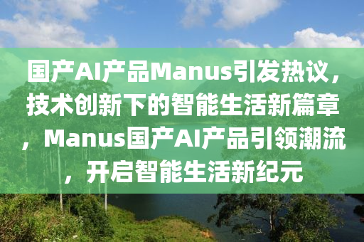 國產(chǎn)AI產(chǎn)品Manus引發(fā)熱議，技術(shù)創(chuàng)新下的智能生活新篇章，Manus國產(chǎn)AI產(chǎn)品引領(lǐng)潮流，開啟智能生活新紀(jì)元
