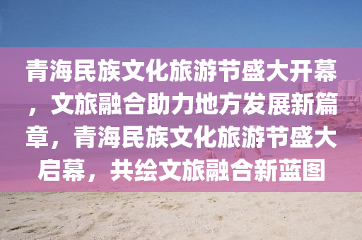 青海民族文化旅游節(jié)盛大開幕，文旅融合助力地方發(fā)展新篇章，青海民族文化旅游節(jié)盛大啟幕，共繪文旅融合新藍(lán)圖