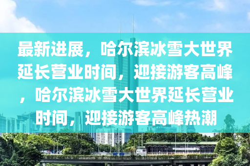 最新進(jìn)展，哈爾濱冰雪大世界延長(zhǎng)營(yíng)業(yè)時(shí)間，迎接游客高峰，哈爾濱冰雪大世界延長(zhǎng)營(yíng)業(yè)時(shí)間，迎接游客高峰熱潮