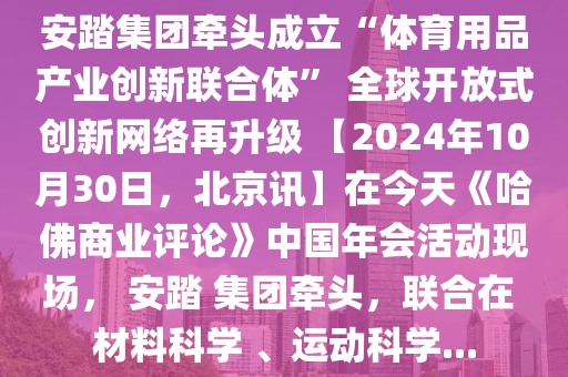 安踏集團(tuán)牽頭成立“體育用品產(chǎn)業(yè)創(chuàng)新聯(lián)合體” 全球開(kāi)放式創(chuàng)新網(wǎng)絡(luò)再升級(jí) 【2024年10月30日，北京訊】在今天《哈佛商業(yè)評(píng)論》中國(guó)年會(huì)活動(dòng)現(xiàn)場(chǎng)， 安踏 集團(tuán)牽頭，聯(lián)合在 材料科學(xué) 、運(yùn)動(dòng)科學(xué)...
