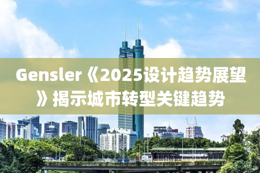 Gensler《2025設計趨勢展望》揭示城市轉(zhuǎn)型關鍵趨勢