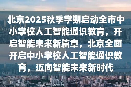 北京2025秋季學期啟動全市中小學校人工智能通識教育，開啟智能未來新篇章，北京全面開啟中小學校人工智能通識教育，邁向智能未來新時代