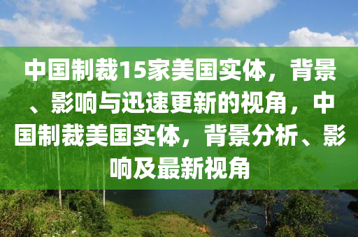 中國制裁15家美國實體，背景、影響與迅速更新的視角，中國制裁美國實體，背景分析、影響及最新視角