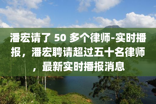 潘宏請(qǐng)了 50 多個(gè)律師-實(shí)時(shí)播報(bào)，潘宏聘請(qǐng)超過五十名律師，最新實(shí)時(shí)播報(bào)消息