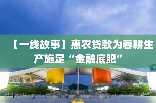【一線故事】惠農(nóng)貸款為春耕生產(chǎn)施足“金融底肥”