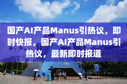 國產(chǎn)AI產(chǎn)品Manus引熱議，即時快報，國產(chǎn)AI產(chǎn)品Manus引熱議，最新即時報道