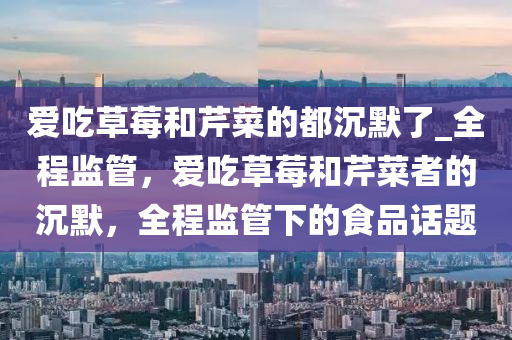 愛吃草莓和芹菜的都沉默了_全程監(jiān)管，愛吃草莓和芹菜者的沉默，全程監(jiān)管下的食品話題