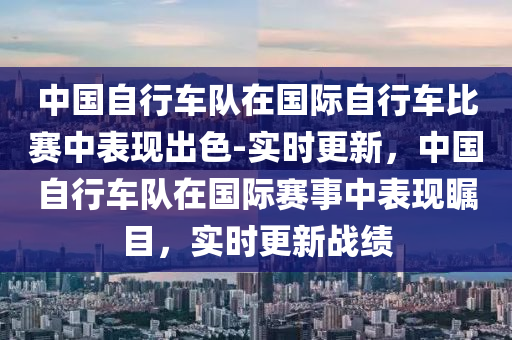 中國(guó)自行車(chē)隊(duì)在國(guó)際自行車(chē)比賽中表現(xiàn)出色-實(shí)時(shí)更新，中國(guó)自行車(chē)隊(duì)在國(guó)際賽事中表現(xiàn)矚目，實(shí)時(shí)更新戰(zhàn)績(jī)