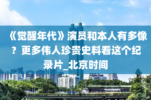 《覺(jué)醒年代》演員和本人有多像？更多偉人珍貴史料看這個(gè)紀(jì)錄片_北京時(shí)間