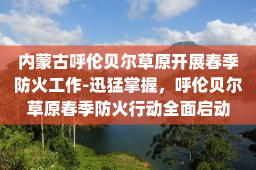 內(nèi)蒙古呼倫貝爾草原開(kāi)展春季防火工作-迅猛掌握，呼倫貝爾草原春季防火行動(dòng)全面啟動(dòng)