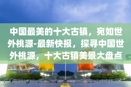 中國最美的十大古鎮(zhèn)，宛如世外桃源-最新快報，探尋中國世外桃源，十大古鎮(zhèn)美景大盤點
