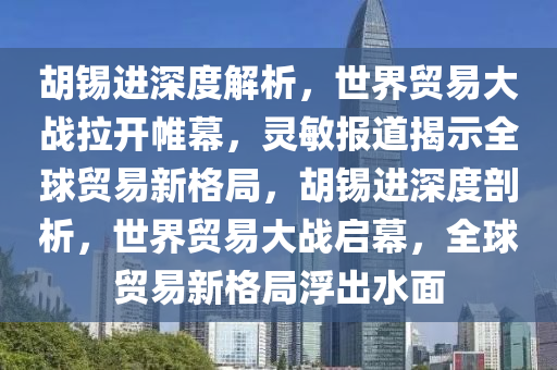 胡錫進(jìn)深度解析，世界貿(mào)易大戰(zhàn)拉開帷幕，靈敏報(bào)道揭示全球貿(mào)易新格局，胡錫進(jìn)深度剖析，世界貿(mào)易大戰(zhàn)啟幕，全球貿(mào)易新格局浮出水面