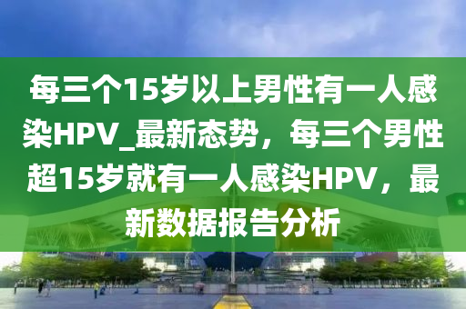 每三個(gè)15歲以上男性有一人感染HPV_最新態(tài)勢(shì)，每三個(gè)男性超15歲就有一人感染HPV，最新數(shù)據(jù)報(bào)告分析