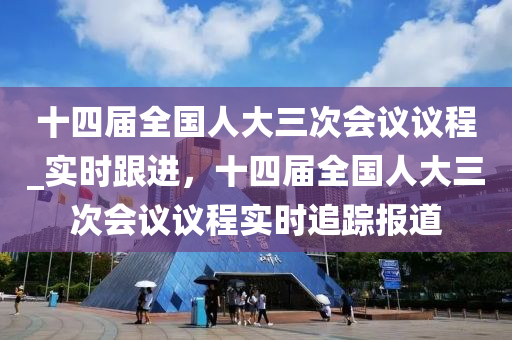 十四屆全國(guó)人大三次會(huì)議議程_實(shí)時(shí)跟進(jìn)，十四屆全國(guó)人大三次會(huì)議議程實(shí)時(shí)追蹤報(bào)道