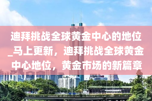 迪拜挑戰(zhàn)全球黃金中心的地位_馬上更新，迪拜挑戰(zhàn)全球黃金中心地位，黃金市場的新篇章