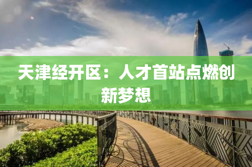 天津經(jīng)開區(qū)：人才首站點(diǎn)燃創(chuàng)新夢想