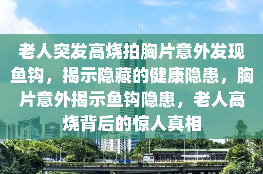 老人突發(fā)高燒拍胸片意外發(fā)現(xiàn)魚鉤，揭示隱藏的健康隱患，胸片意外揭示魚鉤隱患，老人高燒背后的驚人真相