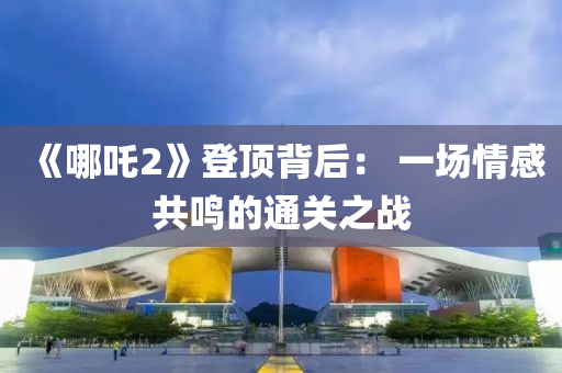 《哪吒2》登頂背后： 一場情感共鳴的通關(guān)之戰(zhàn)
