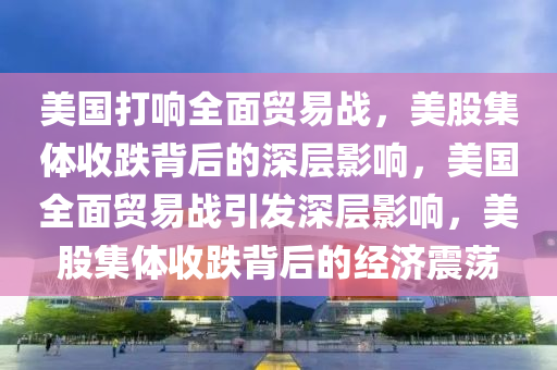 美國打響全面貿(mào)易戰(zhàn)，美股集體收跌背后的深層影響，美國全面貿(mào)易戰(zhàn)引發(fā)深層影響，美股集體收跌背后的經(jīng)濟震蕩