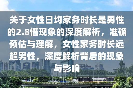 關(guān)于女性日均家務(wù)時長是男性的2.8倍現(xiàn)象的深度解析，準確預(yù)估與理解，女性家務(wù)時長遠超男性，深度解析背后的現(xiàn)象與影響