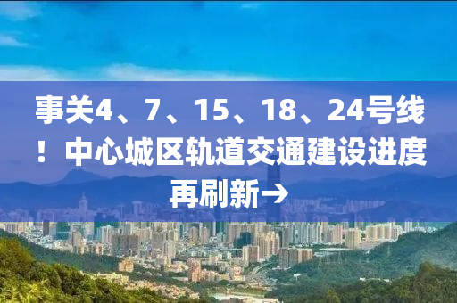 事關(guān)4、7、15、18、24號線！中心城區(qū)軌道交通建設(shè)進度再刷新→