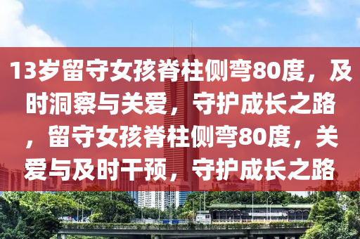 13歲留守女孩脊柱側(cè)彎80度，及時洞察與關(guān)愛，守護成長之路，留守女孩脊柱側(cè)彎80度，關(guān)愛與及時干預(yù)，守護成長之路