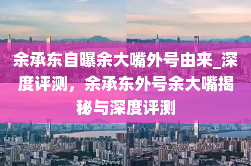 余承東自曝余大嘴外號由來_深度評測，余承東外號余大嘴揭秘與深度評測