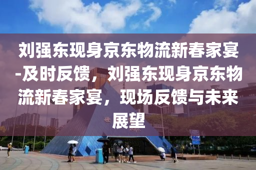 劉強東現身京東物流新春家宴-及時反饋，劉強東現身京東物流新春家宴，現場反饋與未來展望