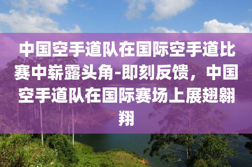 中國空手道隊在國際空手道比賽中嶄露頭角-即刻反饋，中國空手道隊在國際賽場上展翅翱翔