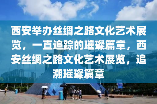 西安舉辦絲綢之路文化藝術(shù)展覽，一直追蹤的璀璨篇章，西安絲綢之路文化藝術(shù)展覽，追溯璀璨篇章