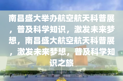 南昌盛大舉辦航空航天科普展，普及科學(xué)知識(shí)，激發(fā)未來夢想，南昌盛大航空航天科普展，激發(fā)未來夢想，普及科學(xué)知識(shí)之旅
