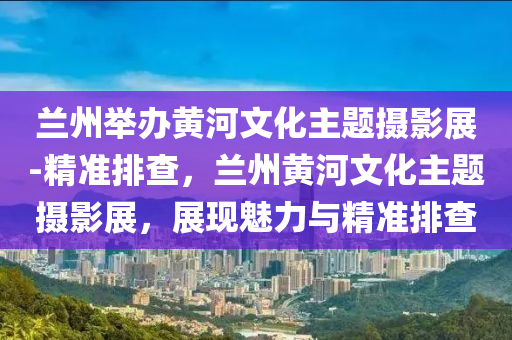 蘭州舉辦黃河文化主題攝影展-精準(zhǔn)排查，蘭州黃河文化主題攝影展，展現(xiàn)魅力與精準(zhǔn)排查