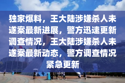 獨(dú)家爆料，王大陸涉嫌殺人未遂案最新進(jìn)展，警方迅速更新調(diào)查情況，王大陸涉嫌殺人未遂案最新動(dòng)態(tài)，警方調(diào)查情況緊急更新