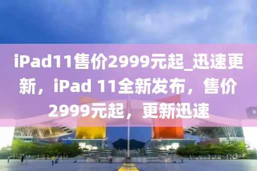 iPad11售價(jià)2999元起_迅速更新，iPad 11全新發(fā)布，售價(jià)2999元起，更新迅速