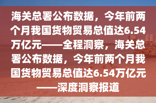 海關(guān)總署公布數(shù)據(jù)，今年前兩個(gè)月我國(guó)貨物貿(mào)易總值達(dá)6.54萬(wàn)億元——全程洞察，海關(guān)總署公布數(shù)據(jù)，今年前兩個(gè)月我國(guó)貨物貿(mào)易總值達(dá)6.54萬(wàn)億元——深度洞察報(bào)道