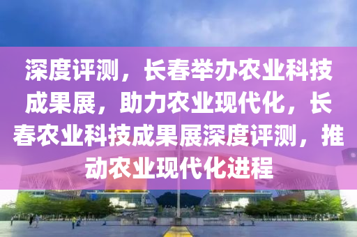 深度評(píng)測(cè)，長(zhǎng)春舉辦農(nóng)業(yè)科技成果展，助力農(nóng)業(yè)現(xiàn)代化，長(zhǎng)春農(nóng)業(yè)科技成果展深度評(píng)測(cè)，推動(dòng)農(nóng)業(yè)現(xiàn)代化進(jìn)程