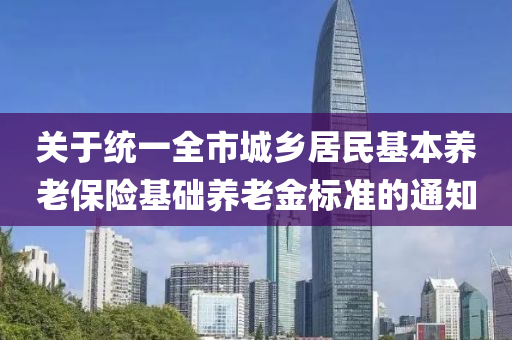 關于統(tǒng)一全市城鄉(xiāng)居民基本養(yǎng)老保險基礎養(yǎng)老金標準的通知