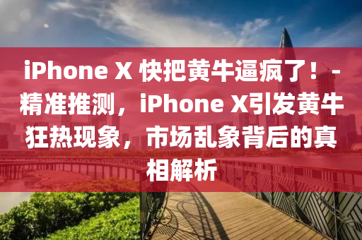 iPhone X 快把黃牛逼瘋了！-精準推測，iPhone X引發(fā)黃?？駸岈F(xiàn)象，市場亂象背后的真相解析