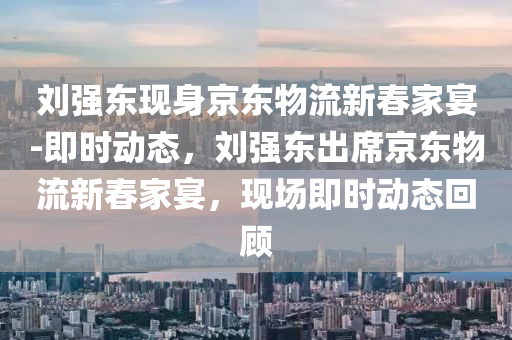 劉強(qiáng)東現(xiàn)身京東物流新春家宴-即時(shí)動(dòng)態(tài)，劉強(qiáng)東出席京東物流新春家宴，現(xiàn)場(chǎng)即時(shí)動(dòng)態(tài)回顧