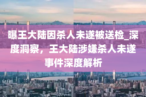 曝王大陸因殺人未遂被送檢_深度洞察，王大陸涉嫌殺人未遂事件深度解析