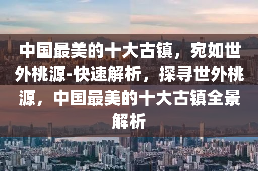 中國最美的十大古鎮(zhèn)，宛如世外桃源-快速解析，探尋世外桃源，中國最美的十大古鎮(zhèn)全景解析