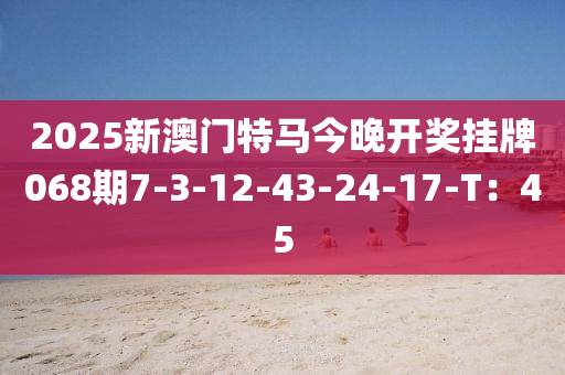 2025新澳門特馬今晚開獎掛牌068期7-3-12-43-24-17-T：45
